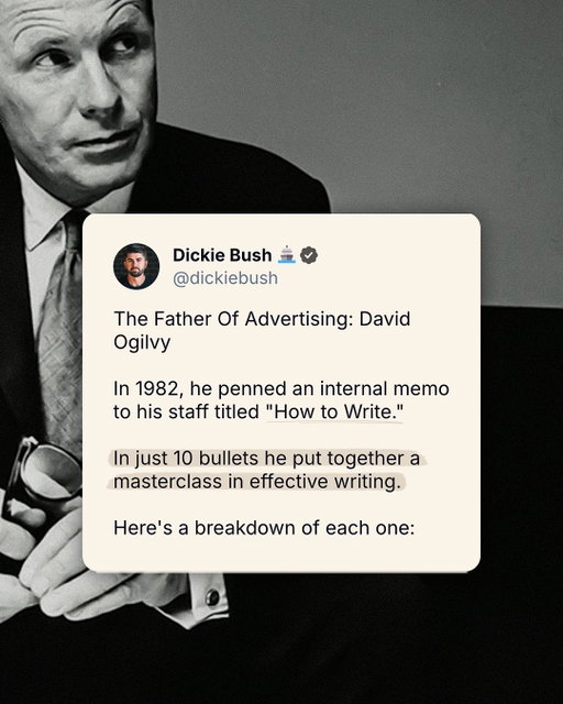 The Father Of Advertising: 

David Ogilvy

In 1982, he penned an internal memo to his staff titled “How to Write.”

In just 10 bullets he put together a masterclass in effective writing.

Here’s a breakdown of each one:

1. Read the Roman-Raphelson book on writing.
2. Write the way you talk.
3. Use short words, short sentences, and short paragraphs.
4. Never use jargon words like “reconceptualizes, demassification, attitudinally, judgementally.”
5. Never write more than two pages on any subject.
6. Check your quotations.
7. Never send a letter or memo on the day you write it.
8. If it’s something important, get a colleague to improve it.
9. Before you send your letter or memo, make sure it is crystal clear what you want the recipient to do.
10. If you want ACTION, don’t write.

Staples these to your desktop.