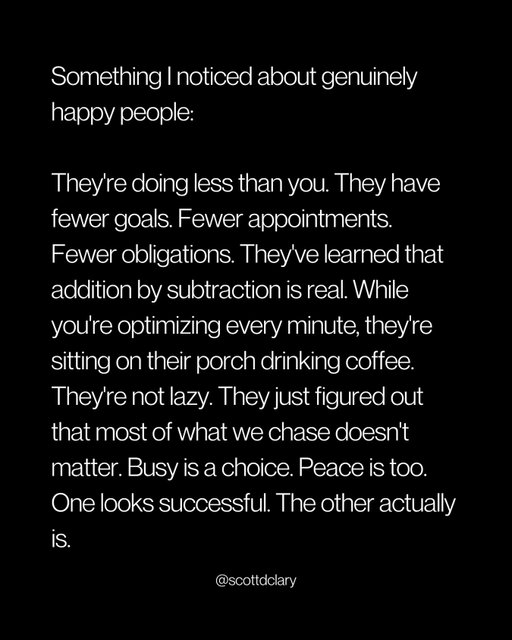 The genuinely happy people? They’re doing less, earning more, living better. They killed their to-do list and kept what matters. You’re still confusing a full schedule with a full life.

—

I write a weekly newsletter where I unpack these ideas.

Comment “newsletter” and I’ll DM you the link.

→ newsletter.scottdclary.com