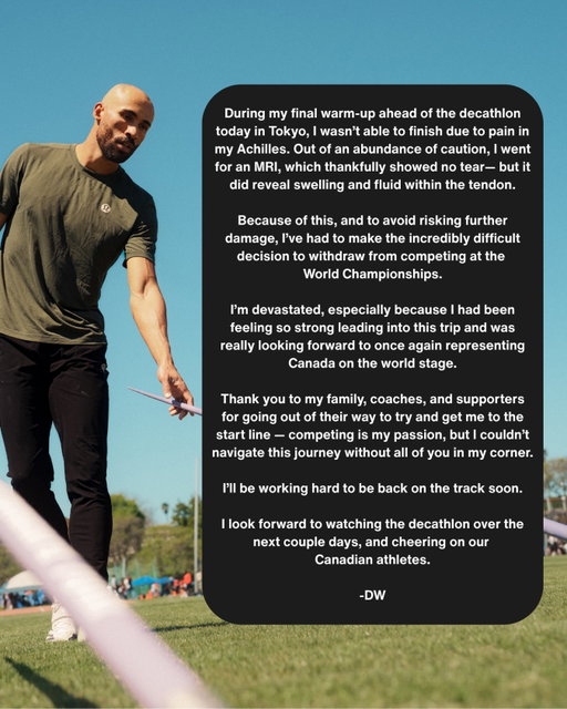 During my final warm-up ahead of the decathlon today in Tokyo, I wasn’t able to finish due to pain in my Achilles. Out of an abundance of caution, I went for an MRI, which thankfully showed no tear - but it did reveal swelling and fluid within the tendon.

Because of this, and to avoid risking further damage, I’ve had to make the incredibly difficult decision to withdraw from competing at the World Championships.

I’m devastated, especially because I had been feeling so strong leading into this trip and was really looking forward to once again representing Canada on the world stage.

Thank you to my family, coaches, and supporters for going out of their way to try and get me to the start line - competing is my passion, but I couldn’t navigate this journey without all of you in my corner.

I’ll be working hard to be back on the track soon.

I look forward to watching the decathlon over the next couple days, and cheering on our Canadian athletes.

-DW