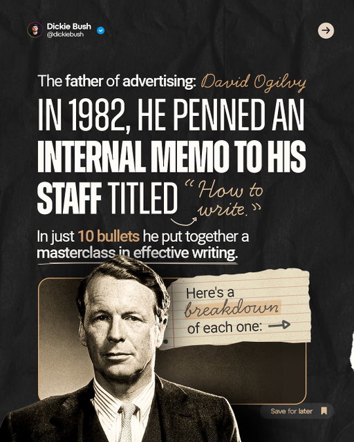 The Father Of Advertising: David Ogilvy

In 1982, he penned an internal memo to his staff titled “How to Write.”

In just 10 bullets he put together a masterclass in effective writing. 

1. Read the Roman-Raphelson book on writing. Read it three times. 
2. Write the way you talk. Naturally.
3. Use short words, short sentences, and short paragraphs.
4. Never use jargon words like “reconceptualizes, demassification, attitudinally, judgementally.”
5. Never write more than two pages on any subject. 
6. Check your quotations.
7. Never send a letter or memo on the day you write it. Read it aloud the next morning, then edit it.
8. If it’s something important, get a colleague to improve it.
9. Before you send your letter or memo, make sure it is crystal clear what you want the recipient to do.
10. If you want ACTION, don’t write. Go and tell the guy what you want. 

Thanks for reading!

And if you enjoyed this, follow for more posts on digital writing and digital businesses.