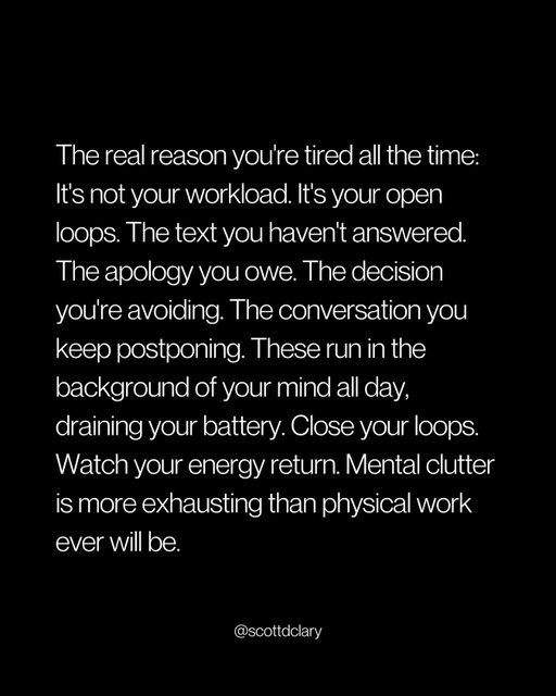 Yesterday, I forced myself to close every open loop.

That same action led to:

3 difficult conversations
2 apologies I’d been avoiding 
1 friendship I thought was over - saved

Here’s the thing nobody talks about:

The real reason you’re tired all the time isn’t your workload.

It’s your open loops.

The text you haven’t answered.
The apology you owe.
The decision you’re avoiding.
The conversation you keep postponing.

These run in the background of your mind all day, draining your battery.

But here’s what I discovered:

We keep loops open because closing them feels riskier than the exhaustion.

Sending the text means getting rejected.
Making the apology means admitting we were wrong.
Having the conversation means potential conflict.

So we choose exhaustion over vulnerability.

We’d rather be tired than uncomfortable.

The best part? I didn’t have to be perfect.

I simply sent imperfect messages and had awkward conversations.

Close your loops. Watch your energy return.

Mental clutter is more exhausting than physical work ever will be.

PS: The friendship I saved? We’re meeting for coffee next week.

—

I write a weekly newsletter where I unpack these ideas.

Comment “newsletter” and I’ll DM you the link.

→ newsletter.scottdclary.com