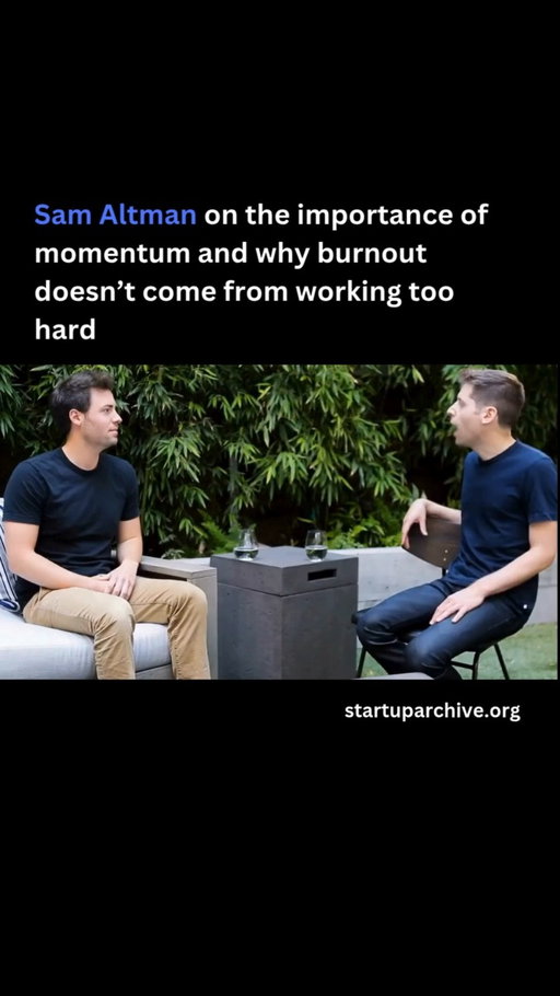 “I was told, and I thought for a long time, that you get burned out from working too hard. At least in my own experience, what I’ve found is that burnout actually comes from failing and things not working.”

Sam continues:

“Momentum is really energizing. The lack of momentum is super draining. And I find that I have infinite energy to work on things that I find interesting and that are working, and almost none to work on things that I either don’t find interesting or aren’t working.”

He offers the following advice to startup founders:

“I think you see a lot of founders try something and fail, and they assume that they just can’t work hard enough or don’t have enough energy or passion or whatever. And that’s actually not true. It’s just that that thing didn’t work. And what you should do is shut that company down, go on vacation, and try again.”

He concludes:

“When you look at really successful people and say, How do they get all those things done? It’s that they have the benefit of momentum. And momentum is energizing.”

Video source: @ycombinator (2016)

---

Want even more startup insights from the world's best founders?

Join the 11,000+ founders who read the free newsletter at startuparchive.org