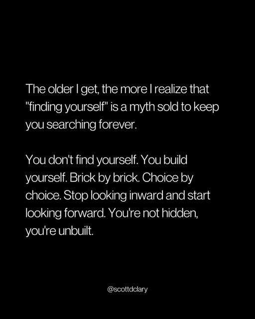 “Finding yourself” is a scam.

And I fell for it hard.

Spent 3 years reading self-help books, taking personality tests, and asking “what’s my purpose?”

Know what I found? More questions.

Here’s what actually works:

Stop asking “who am I?”
Start asking “what do I want to build?”
Pick something and commit for 90 days

You become who you are through action, not introspection.

Every choice you make is a brick.
Every decision shapes the structure.
Every day you show up, you’re building.

It’s simple, but 99% of people don’t do it.

They’re too busy looking for themselves to actually create themselves.

Want to know who you are?

Look at what you did yesterday. That’s you.

Don’t like it? Different choices tomorrow.

Do it for 6 months, watch your life change completely.

PS: That quote about “finding yourself”? It keeps you searching so you never have to risk building something real.

—

I write a weekly newsletter where I unpack these ideas.

Comment “newsletter” and I’ll DM you the link.

→ newsletter.scottdclary.com