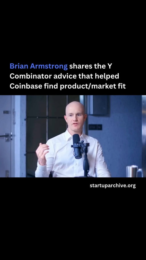 “The first version of a product you put out doesn’t work. In fact, that’s the only thing I’ve ever seen happen in startups. I’ve never seen a startup where the first version of their product actually worked. Sometimes in hindsight people like to tell that story, but I think in reality it’s very rare.”

The first version of Coinbase was a hosted Bitcoin wallet. Brian posted it to Reddit and a few people signed up but nobody stuck around. Rather than get discouraged though, he recalled the advice he got at Y Combinator:

“Don’t spend your time going to conferences and trying to raise money. If you don’t have product/market fit yet, talk to your customers and improve the product based on their feedback… There’s really only two things you should be doing in the early stage - talking to your customers and improving the product. It sounds like simple advice, but people spend so much time doing other stuff that’s not actually real work.”

Following that advice, Brian emailed 10 of the people who had signed up for Coinbase and asked if they’d be open to a quick phone call.

One of the users liked the wallet but didn’t have any Bitcoin.

Brian asked him: “If there was an easy way to get Bitcoin into your wallet - like a buy button or something - would you have stuck around and used it?”

“Yeah, probably” replied the user.

So Brian spent the next few months securing bank partnerships and money transmission licenses so he could build a simple buy button into the app. Then he launched it.

“The minute we launched that buy button, it started to grow every day organically with no marketing or anything. And that was the minute I felt like we finally had product/market fit.”

Video source: @steven (2022)

---

Want even more startup insights from the world's best founders?

Join the 11,000+ founders who read the free newsletter at startuparchive.org