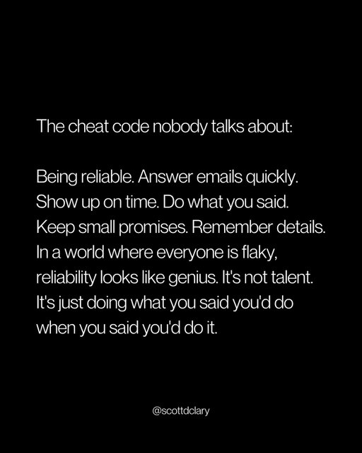 The actual cheat code:

Be reliable.

That’s it.

Answer emails quickly. Show up on time. Do what you said. Keep the small promises. Remember the details.

Everyone else is flaky.

They’re late. They forget. They disappear. They say they’ll do something and then just... don’t.

So when you actually do what you said you’d do, you look like a genius.

You’re not.

You’re just reliable.

I’ve gotten more opportunities from being on time than from being talented.

More trust from following through than from being smart.

More respect from remembering someone’s name than from any credential.

Reliability isn’t sexy. Nobody’s making courses about it.

But in a world where everyone overpromises and underdelivers, just doing what you said becomes your unfair advantage.

Show up. Follow through. Remember.

That’s the whole strategy.

—

I write a weekly newsletter where I unpack these ideas.

Comment “newsletter” and I’ll DM you the link.

→ newsletter.scottdclary.com