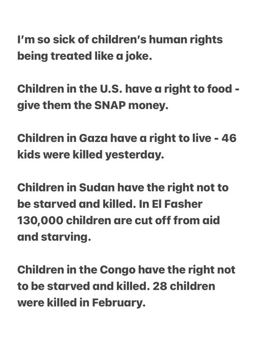 How we treat the children of the WORLD matters. To them, to us, to all children, to the future. How we treat the children of the world is who we are and we should be ashamed of who we are right now. How we treat children of the world becomes what kind of world we leave our children and grandchildren. 

I don’t get why there a no consequences for violating the UN Convention on the Rights of the Child. Our countries came together to make a treaty that outlines what children need to thrive and when children thrive they grow into happy, healthy adults in happy, healthy societies. But no, we want to leave our kids and grandkids this. How irresponsible, cruel and sick. There are supposed to be consequences and grown ups are supposed to defend these rights but people just let kids be tortured, slaughtered and starved.
