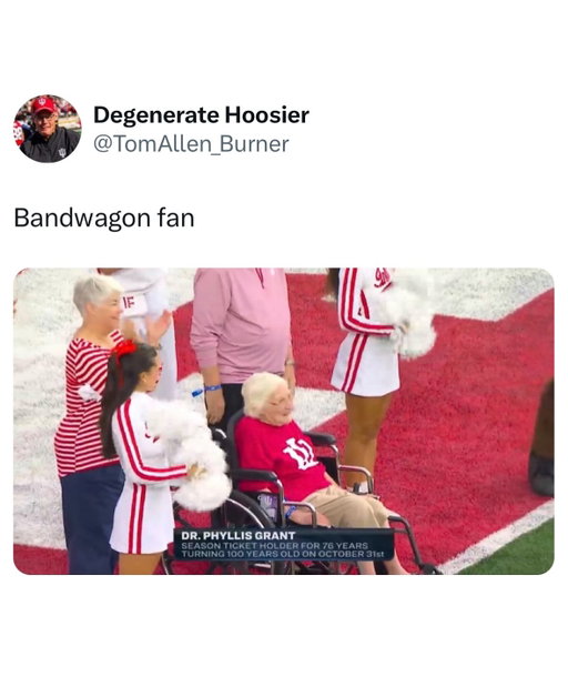 100-year-old Indiana fan, Dr. Phyllis Grant, has been a season ticket holder since 1949.

To put into context just how crazy Curt Cignetti’s two years there have been so far, in her 76 years as a season ticket holder Grant has seen:

• Just one 11-win season (last year)

• Just one 10+ win season (last year)

• Three 9+ win seasons (1967, last year, this year)

• Indiana go 8-1 in Big Ten play once (last year)

• Indiana beat a Top 5 team on the road once (this year)

• Indiana beat two Top 10 teams in the same season once (this year)

• Indiana ranked in the AP Top 3 once (this year)

• Indiana ranked in the AP Top 10 in back-to-back seasons once (last year/this year)

• Indiana with multiple first place votes in the AP poll once (this year)

• Indiana start 8-0 three times (1967, last year, this year)

• Indiana start 9-0 twice (last year, this year)

• Indiana beat three opponents by 50+ points in a single season once (this year)

• Indiana score 50+ points five times in a single season once (this year)