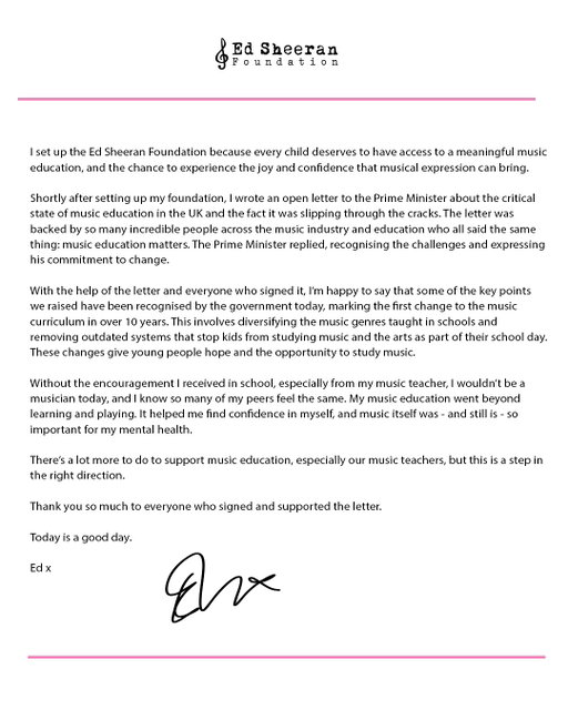 I set up @edsheeranfnd because every child deserves to have access to a meaningful music education, and the chance to experience the joy and confidence that musical expression can bring.
 
Shortly after setting up my foundation, I wrote an open letter to the Prime Minister about the critical state of music education in the UK and the fact it was slipping through the cracks. The letter was backed by so many incredible people across the music industry and education who all said the same thing: music education matters. The Prime Minister replied, recognising the challenges and expressing his commitment to change.
 
With the help of the letter and everyone who signed it, I’m happy to say that some of the key points we raised have been recognised by the government today, marking the first change to the music curriculum in over 10 years. This involves diversifying the music genres taught in schools and removing outdated systems that stop kids from studying music and the arts as part of their school day. These changes give young people hope and the opportunity to study music.

Without the encouragement I received in school, especially from my music teacher, I wouldn’t be a musician today, and I know so many of my peers feel the same. My music education went beyond learning and playing. It helped me find confidence in myself, and music itself was - and still is - so important for my mental health.
 
There’s a lot more to do to support music education, especially our music teachers, but this is a step in the right direction.
 
Thank you so much to everyone who signed and supported the letter.
 
Today is a good day x