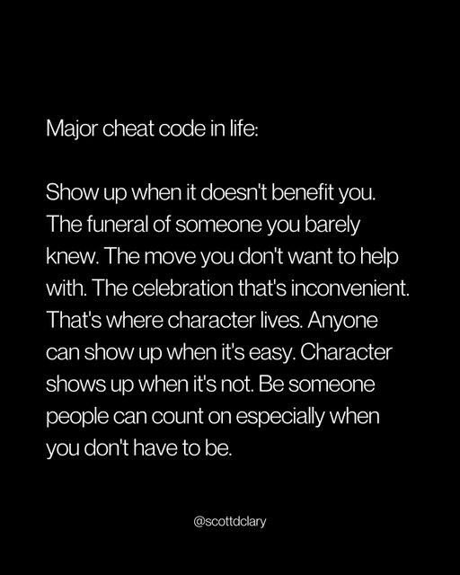 Character shows up when there’s nothing in it for you.

The funeral of someone you barely knew.

The friend’s move you don’t want to help with.

The celebration that messes up your weekend.

That’s where you find out who you actually are.

Showing up when it benefits you is easy. Everyone does that.

Showing up when it costs you something? That’s different.

I’ve skipped things I should’ve shown up for.

Told myself I was too busy. That it didn’t really matter. That they’d understand.

They did understand. But they also remembered.

And I’ve had people show up for me when they didn’t have to.

Drove three hours for something that meant nothing to them but everything to me.

I never forgot that either.

Here’s what most people miss:

→ Relationships aren’t built in the convenient moments
→ They’re built in the inconvenient ones

Anyone can show up when it’s easy.

Be someone people can count on when it’s not.

That’s the whole reputation.

—

I write a weekly newsletter where I unpack these ideas.

Comment “newsletter” and I’ll DM you the link.

→ newsletter.scottdclary.com