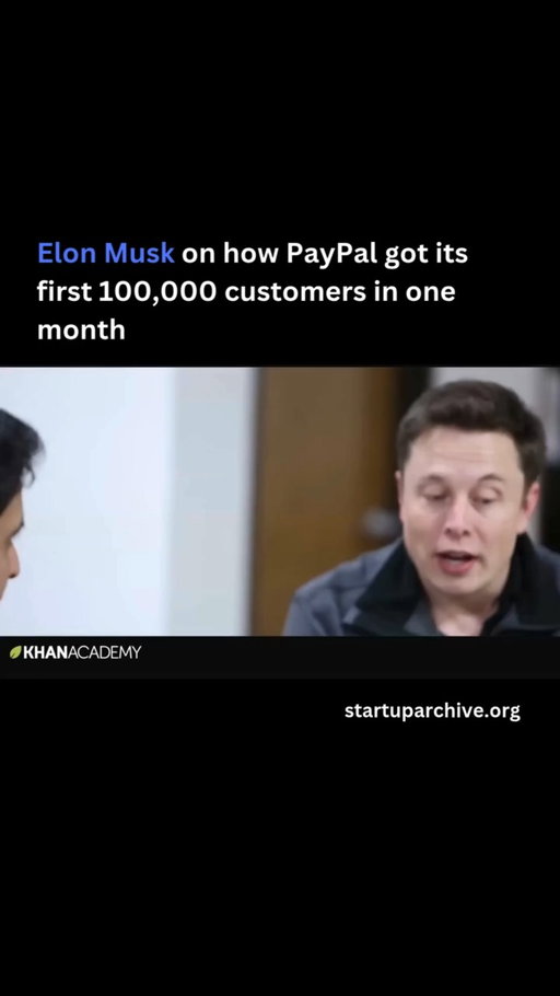 “I didn’t expect PayPal’s growth rate to be what it was, and that actually created major problems,” Elon explains. “We started PayPal on University Avenue [in Palo Alto], and after the first month or so of the website being active, we had 100,000 customers.”

As Elon explains, the key to PayPal’s viral growth was it referral program:

“We started off first by offering people $20 if they opened account and $20 if they referred anyone. Then we dropped it to $10, and then we dropped it to $5. As the network got bigger and bigger, the value of the network itself exceeded any sort of carrot that we could offer.”

He continues:

“And then we just did a bunch of things to decrease the friction. It’s like bacteria in a petri dish. What you want to do is try to have one customer generate two customers, or three customers ideally. And then you want that to happen really fast.”

Elon estimates that PayPal spent $60-70 million to fuel this growth, before the company was acquired by eBay for $1.5 billion.

Video source: @khanacademy (2013)

---

Want even more startup insights from the world's best founders?

Join the 11,000+ founders who read the free newsletter at startuparchive.org
