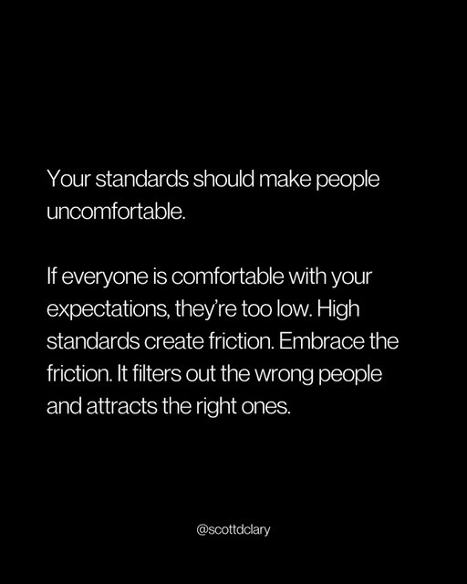 Your standards should make some people uncomfortable.

If everyone loves your expectations, they’re too low.

High standards aren’t mean. They’re just a filter.

Most people spend their whole lives lowering standards to keep the peace.

Accepting mediocre work. Tolerating flakiness. Letting things slide.

Then they wonder why they’re surrounded by mediocre, flaky people.

Your standards don’t just affect the work.

They determine who sticks around.

Low standards attract people who want to do the minimum.

High standards attract people who want to do their best work.

It’s that simple.

Some people will call you demanding. Unreasonable. Too much.

Let them.

They were never going to meet the standard anyway.

The people who can rise to it don’t complain about the bar being high.

They just clear it.

Stop apologizing for expecting excellence.

The right people appreciate it.

—

I write a weekly newsletter where I unpack these ideas.

→ newsletter.scottdclary.com