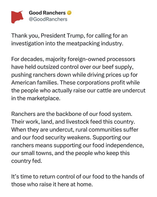 Thank you, President Trump, for calling for an investigation into the meatpacking industry.

For decades, majority foreign-owned processors have held outsized control over our beef supply, pushing ranchers down while driving prices up for American families. These corporations profit while the people who actually raise our cattle are undercut in the marketplace.

Ranchers are the backbone of our food system. Their work, land, and livestock feed this country. When they are undercut, rural communities suffer and our food security weakens. Supporting our ranchers means supporting our food independence, our small towns, and the people who keep this country fed.

It’s time to return control of our food to the hands of those who raise it here at home.