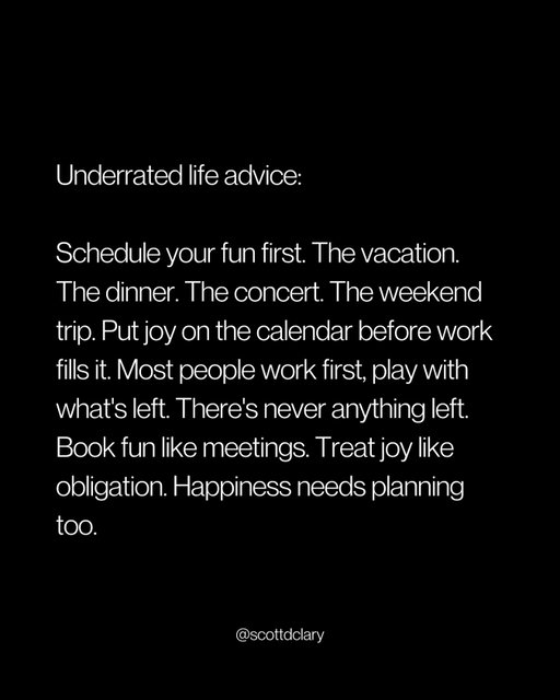 Most people work first and play with what’s left.

There’s never anything left.

That’s not an accident. That’s the default.

Work will always expand to fill the space you give it.

So stop giving it all the space.

Schedule the fun first:

→ Book the vacation
→ Buy the concert tickets
→ Plan the weekend trip
→ Lock in the dinner

Then let work figure itself out around it.

I used to do this backwards.

“I’ll take time off when things slow down.”

Things never slowed down.

Now I book the trip first. Work adjusts.

Because here’s what actually happens:

If fun isn’t on the calendar, it doesn’t happen.

You tell yourself “next month” until next month becomes next year.

Treat joy like a meeting.

Put it in the calendar. Protect it. Show up for it.

Happiness doesn’t happen in the gaps.

It happens when you plan for it.

Book fun like it’s mandatory.

Because it is.

—

I write a weekly newsletter where I unpack these ideas.

Comment “newsletter” and I’ll DM you the link.

→ newsletter.scottdclary.com
