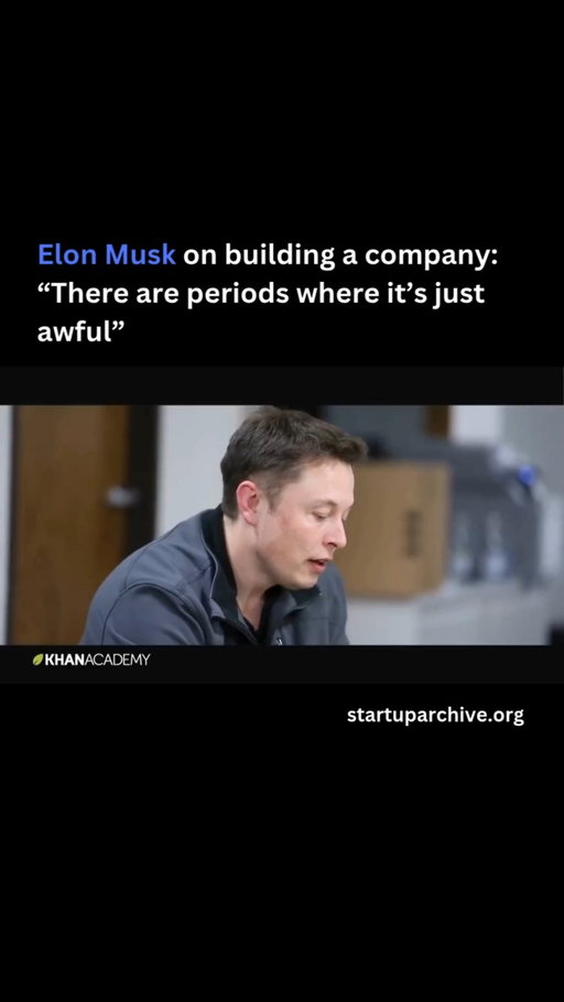 “A lot of times people think creating a company is going to be fun. I would say it’s really not that fun. There are periods of fun, and there are periods where it’s just awful. Particularly if you’re the CEO of the company. You actually have a distillation of all the worst problems in the company. There’s no point in spending your time on things that are going right. So you only spend your time on things that are going wrong that other people can’t take care of… the most pernicious and painful problems.”

Elon believes founders need to have a “fairly high pain threshold” and explains that starting a company is like “staring into the abyss and eating glass.”

“The staring into the abyss part is that you’re going to be constantly facing the extermination of the company because most startups fail… You’re constantly saying, okay, if I don’t get this right, the company will die. It’s going to be quite stressful. And then the eating glass part is you’ve got to work on the problems that the company needs you to work on, not the problems you want to work on. And so you end up working on problems that you’d really wish you weren’t working on… And that goes on for a long time.”

Video source: @khanacademy (2013)

---

Want even more startup insights from the world's best founders?

Join the 11,000+ founders who read the free newsletter at startuparchive.org