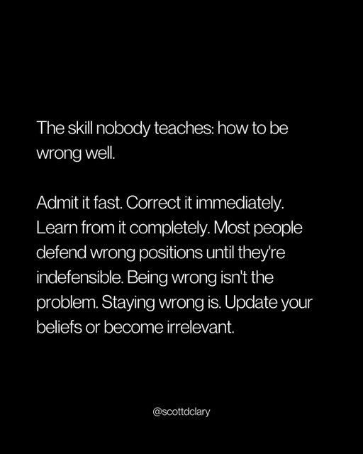 Being wrong isn’t the problem.

Staying wrong is.

I watch people defend bad decisions for years.

Relationships they know aren’t working.

Opinions they formed at 22 and never updated.

Beliefs they hold just because admitting they changed feels like losing.

It’s not losing. It’s growing.

But most people never learned how to be wrong well.

So they do it badly:

→ Deny it
→ Deflect it
→ Defend it until it’s embarrassing

The best people I know do the opposite.

Wrong on Monday. Corrected by Tuesday. Moved on by Wednesday.

No ego. No drama.

Just: “That was wrong. Here’s what’s next.”

I held onto opinions for years just because they were mine.

Defended them past the point of reason.

Then finally changed my mind and realized nobody cared.

They only noticed I was smarter now.

Your beliefs should update as fast as new information comes in.

That’s the advantage.

Not being right more often.

Being wrong for shorter.

—

I write a weekly newsletter where I unpack these ideas.

Comment “newsletter” and I’ll DM you the link.

→ newsletter.scottdclary.com