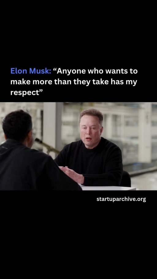 Elon is asked for his advice for entrepreneurs, to which he responds:

“I’m a big fan of anyone who wants to build. Anyone who wants to make more than they take has my respect. That’s the main thing you should aim for: to make more than you take and be a net contributor to society.”

He compares it to the pursuit of happiness:

“If you want to create something valuable financially, you don’t pursue that. It’s best to pursue providing useful products and services. If you do that, money will come as a natural consequence of that rather than pursuing money directly. You can’t pursue happiness directly. You pursue things that lead to happiness — fulfilling work, study, friends, loved ones.”

Elon continues:

“It sounds very obvious, but generally if somebody is trying to make a company work, they should expect to grind super hard and accept that there’s a meaningful chance of failure. Then just focus on having the output be worth more than the input. Are you a value creator? That’s what really matters: making more than you take.”

Video source: @nikhilkamathcio (2025)

---

Want even more startup insights from the world's best founders?

Join the 11,000+ founders who read the free newsletter at startuparchive.org