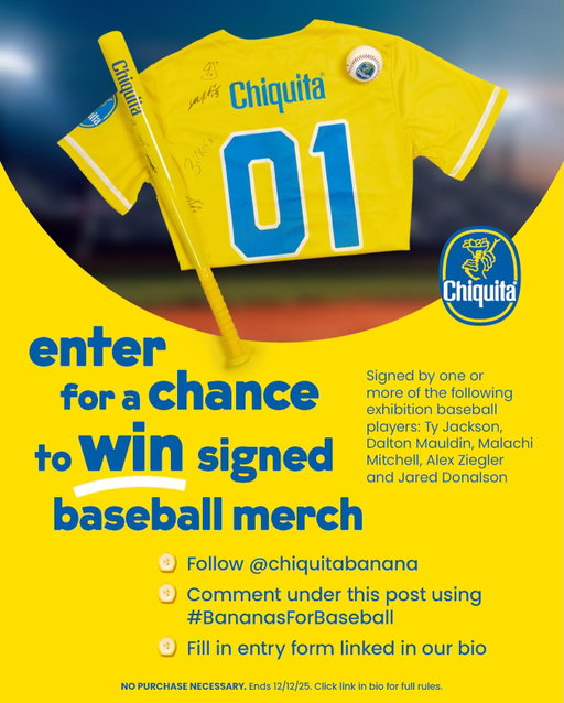 Bananas for baseball? So are we! 🍌⚾ Enter for a chance to win baseball merch signed by one or more of the following exhibition baseball players: Ty Jackson, Dalton Mauldin, Malachi Mitchell, Alex Ziegler and Jared Donalson!

Here’s how to enter:
1. Follow @chiquitabanana
2. Comment under this post using #BananasForBaseball
3. Fill in the entry form linked in our bio

📢 Don’t miss out! NO PURCHASE NECESSARY. Open to 50 U.S./D.C. & Canada (excl. Quebec), AOM+. Void where prohibited. Ends 12/12/25. Math skill test required. For full Official Rules, click link in bio or visit www.chiquita.com/baseball-merch-giveaway