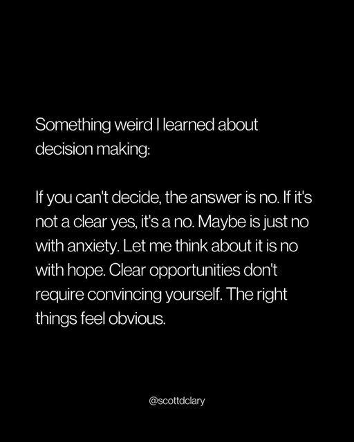 The best decision-making filter I’ve found:

If it’s not a clear yes, it’s a no.

“Maybe” is just no with anxiety.
“Let me think about it” is no with false hope.
“I’m not sure” is no dressed up as open-mindedness.

Real opportunities don’t require convincing yourself. You don’t lay awake weighing pros and cons. You don’t need a spreadsheet.

The right things feel obvious. The wrong things feel like negotiation.

If you’re trying to talk yourself into it, you already have your answer.

—

I write a weekly newsletter where I unpack these ideas.

Comment “newsletter” and I’ll DM you the link.

→ newsletter.scottdclary.com