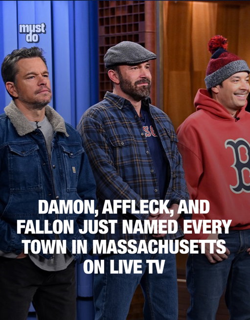 Pure hometown chaos.

Ben Affleck, Matt Damon, and Jimmy Fallon took the Tonight Show stage as “3 Guys From Boston” and spent nearly five uninterrupted minutes naming every city and town in Massachusetts, from Abington to Yarmouth.

All told, they rattled off roughly 350 town names 💀

Media via Fallon Tonight 

#mustdoboston