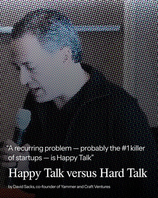 “A recurring problem — probably the #1 killer of startups — is Happy Talk, a basic failure to admit problems until it is too late...

The problem with Happy Talk is that you can’t get out of a crisis until you admit you’re in one. Once you admit it, you can fix it. If you try to sugarcoat it, you can’t explain why people need to take the tough steps and make sacrifices. Trying to make people feel better by under-selling the problem or over-selling personal assurances never works. It just makes the team feel worse. Leaders only make people feel better by clearly stating the problem, providing a credible plan for winning, and getting the team’s buy-in for that plan.”

- David Sacks, co-founder of Yammer & Craft Ventures