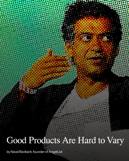 Naval Ravikant on product development:

“Good products are hard to vary. Go look at the iPhone: [...] the Platonic ideal of the truly personal, pocketable computer. [...] They’ve been able to improve the components and improve some of the underlying capabilities; but materially, the form factor is hard to vary. They designed the right thing.”

Read Naval’s full essay at founderstribune.org
