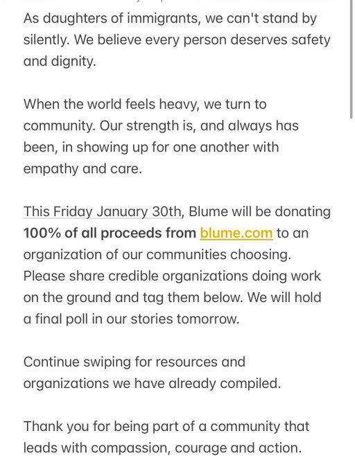 🚨UPDATE: In light of the January 30th nationwide shutdown, we’ve decided to move the date for donating 100% of proceeds from blume.com to February 1st instead, to better support our communities’ efforts.

As daughters of immigrants, we believe every person deserves safety, dignity, and the chance to build a life without fear.

We do not stand for policies or actions that tear families apart, traumatize communities, or make people feel unsafe in the place they call home. We stand with immigrants. We stand for humanity, compassion, and justice.

This Friday, January 30th, Blume will be donating 100% of all proceeds from blume.com to an organization chosen by our community that is doing real, on-the-ground work to support and protect immigrants.

Please share and tag credible organizations below. We’ll host a final poll in our stories tomorrow to decide where the funds go.

Thank you for being part of a community that leads with compassion, courage, and action. 🤍