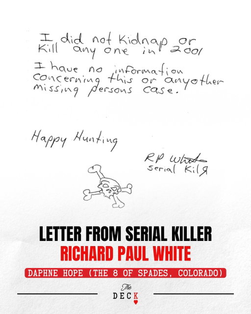 In 2008, Detective Stephen Conner of Aurora PD wrote a letter to serial killer Richard P. White and asked him if he’d be willing to talk about the case of Daphne Hope, who had been missing since 2001. White responded with this letter.

This seems to have made police focus less on Richard White, particularly because he has confessed to multiple other murders. But investigators admit that it’s not a guarantee. What do you think about this letter?