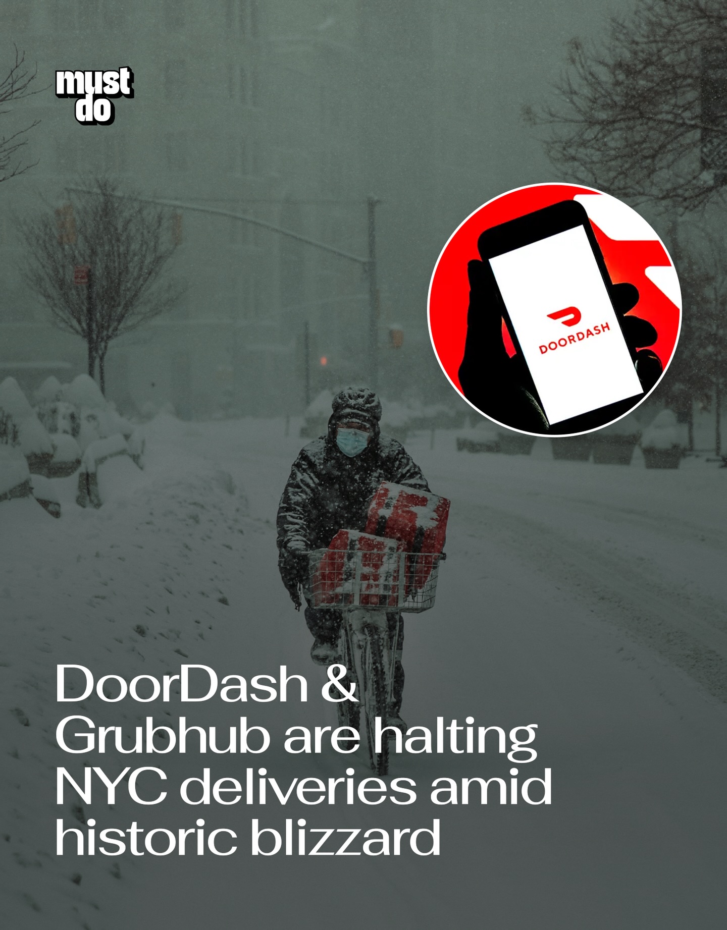 No takeout tonight.

As NYC braces for what officials are calling the most serious blizzard in nearly a decade, both Grubhub and DoorDash are suspending operations ahead of the city’s 9 p.m. travel ban.

Grubhub is shutting down service in NYC and New Jersey starting at 7:30 p.m. DoorDash will halt citywide operations at 8:30 p.m., with service expected to remain paused until at least noon Monday.

Mayor Zohran Mamdani declared a state of emergency and ordered all city streets, highways and bridges closed to non-emergency traffic from 9 p.m. Sunday to noon Monday.

That includes cars, trucks, scooters and e-bikes.

City officials are urging residents to stay home and prepare meals indoors as wind gusts and heavy snowfall intensify.

Media via Shutterstock

#mustdonyc #nycweather #nycblizzard