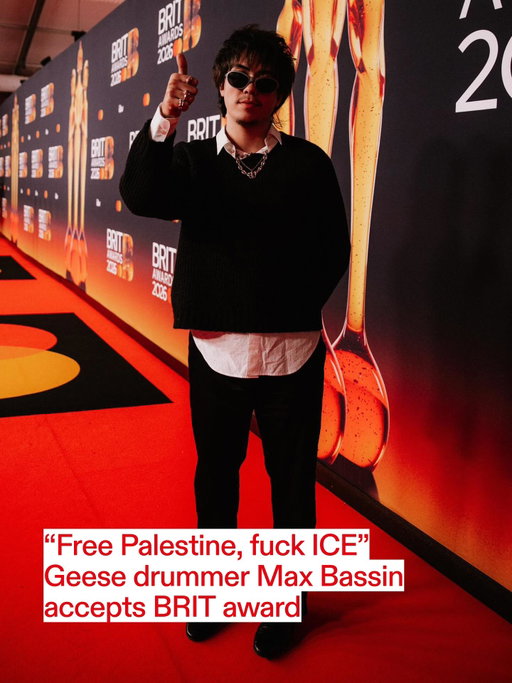 Congratulations @geesebandnyc 🏆

Drummer @max.bassin accepted the band’s award for International Group of the Year in Manchester this evening, where they beat off competition from Turnstile, HAIM, HUNTR/X and Tame Impala

“Free Palestine, fuck ICE, go Geese,” Bassin said in his speech, which was censored in the TV broadcast