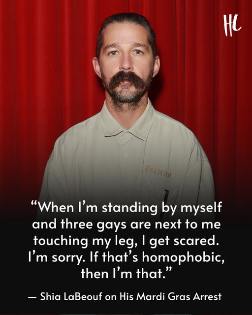 Shia LaBeouf spoke about his first arrest in New Orleans during a recent interview with Andrew Callaghan — shortly before the actor was arrested for the second time in the same city. 

"I’ll be honest with you, big gay people are scary to me," Shia said while explaining what set off his anger. "I’m standing by myself, and three gay dudes are next to me, touching my leg, I get scared. I’m sorry if that’s homophobic. Then I’m that. ... That's why I got arrested." 

Calling his own behavior "bulls**t," the 'Fury' actor added, "I got to deal with that. Does that mean I got to go to rehab again? I’m just not into it, bro. I don’t think my answers are there. If I genuinely did, I’d go. I don’t think I have a drinking problem. I think I have a different problem, and I’m going to address it.” (📸: Getty Images)