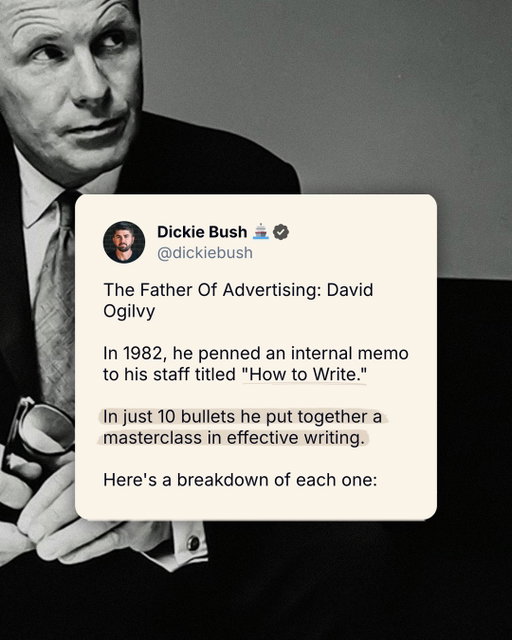 The Father Of Advertising: 

David Ogilvy

In 1982, he penned an internal memo to his staff titled “How to Write.”

In just 10 bullets he put together a masterclass in effective writing.

Here’s a breakdown of each one:

1. Read the Roman-Raphelson book on writing.
2. Write the way you talk.
3. Use short words, short sentences, and short paragraphs.
4. Never use jargon words like “reconceptualizes, demassification, attitudinally, judgementally.”
5. Never write more than two pages on any subject.
6. Check your quotations.
7. Never send a letter or memo on the day you write it.
8. If it’s something important, get a colleague to improve it.
9. Before you send your letter or memo, make sure it is crystal clear what you want the recipient to do.
10. If you want ACTION, don’t write.

Staple these to your desktop.