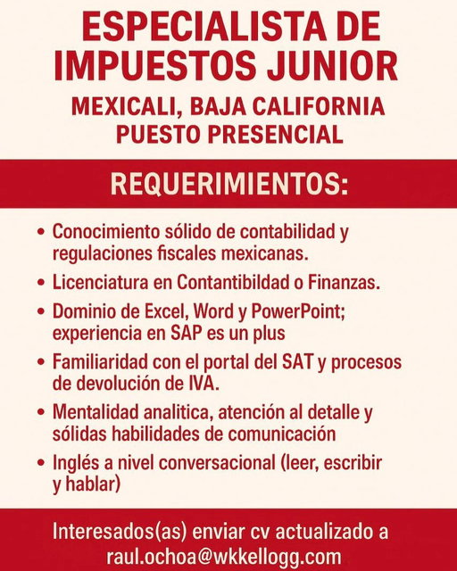 ESPECIALISTA DE IMPUESTOS JUNIOR
📍 Mexicali, Baja California
👨‍💼 Puesto 100% presencial
En WK Kellogg Co buscamos talento para integrarse a nuestro equipo de Finanzas como Especialista de Impuestos Junior, apoyando en procesos fiscales y contables clave para la operación.
🔍 Requisitos:

Conocimiento sólido de contabilidad y regulaciones fiscales mexicanas.
Licenciatura en Contabilidad o Finanzas.
Dominio de Excel, Word y PowerPoint.
Experiencia en SAP (deseable).
Manejo del portal del SAT y procesos de devolución de IVA.
Habilidad analítica, atención al detalle y excelente comunicación.
Inglés conversacional (leer, escribir y hablar).

📧 ¿Te interesa?
Envía tu CV actualizado a:
📩 raul.ochoa@wkkellogg.com