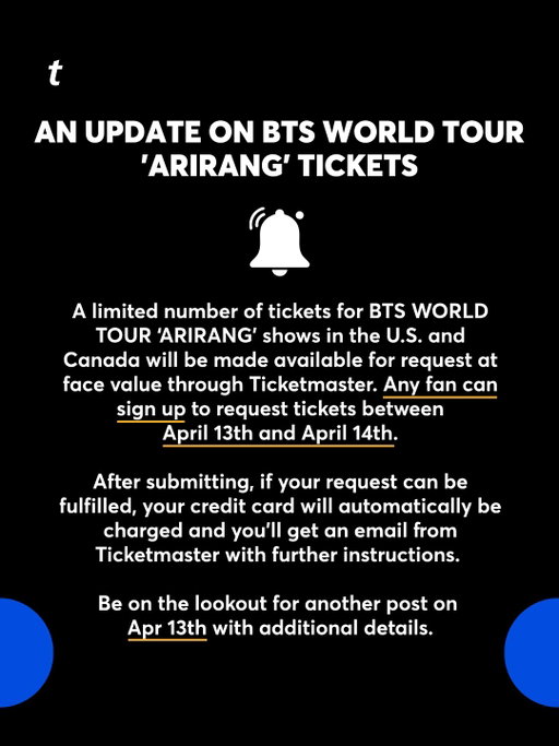 A limited number of tickets for BTS WORLD TOUR ‘ARIRANG’ shows in the U.S. and Canada will be made available for request at face value through Ticketmaster. Any fan can sign up to request tickets between April 13th and April 14th.
 
After submitting, if your request can be fulfilled, your credit card will automatically be charged and you’ll get an email from Ticketmaster with further instructions. 
 
Be on the lookout for another post on April 13th with additional details.

@bts.bighitofficial