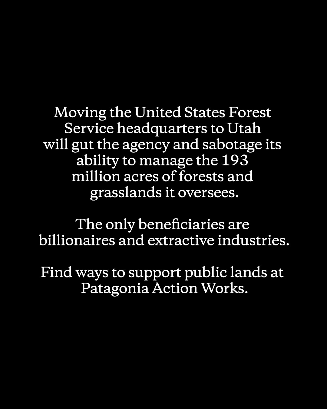 We commented about this last Wednesday after the news broke, but we want to be clear on our stance about the recent news of the United States Forest Service, because protecting public lands is core to our purpose: Moving the USFS to Utah will gut the agency. By shutting down its research stations, culling its staff, and moving the headquarters to Salt Lake City, it will be surprising if USFS can effectively manage anything at all.

The only beneficiaries of the move and other rollbacks to public land policy from this past year are billionaires and extractive industries.

Patagonia will continue working with our Tribal and nonprofit partners to protect public lands and advocate for more funding for USFS and the Bureau of Land Management.

Find ways to support public lands at Patagonia Action Works. Link in bio.