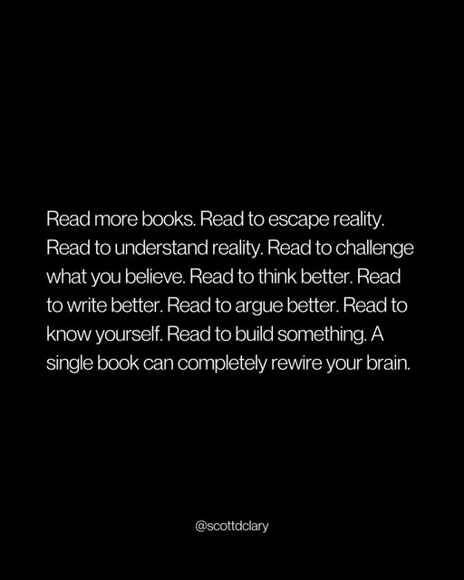 Read more books.

Read to escape reality.
Read to understand reality.
Read to challenge what you believe.
Read to think better.
Read to write better.
Read to argue better.
Read to know yourself.
Read to build something.

A single book can completely rewire your brain.

Not because it gives you answers. Because it gives you better questions.

Better questions lead to better decisions. Better decisions compound over years. That’s how one book at the right time changes everything.

Stop scrolling. Start reading.

—

I write a weekly newsletter where I unpack these ideas.

→ newsletter.scottdclary.com