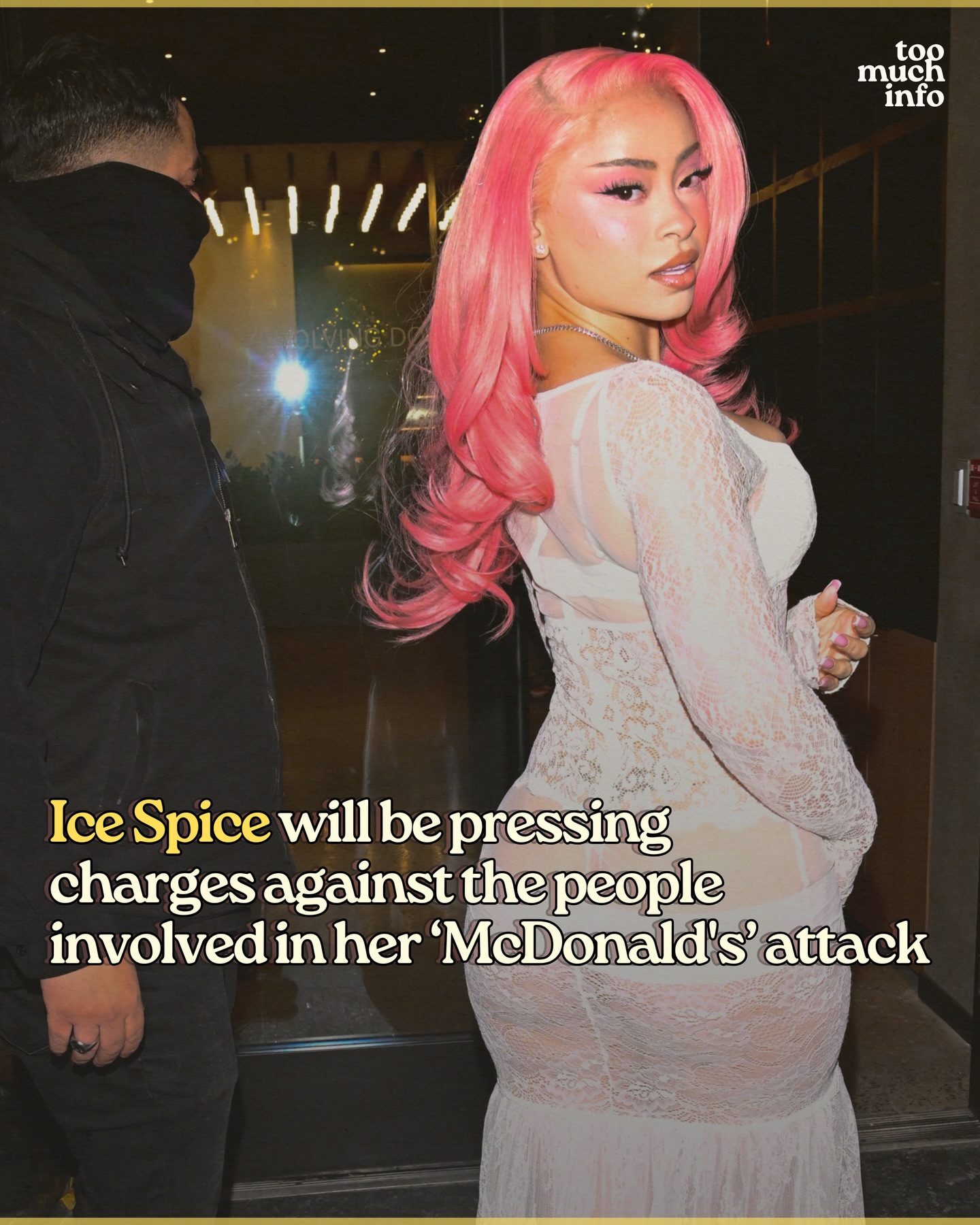 Ice Spice was hit by a fan inside a McDonald’s in Los Angeles Wednesday morning, and the rapper’s attorney, Bradford Cohen, tells TMZ that they are planning to press charges against the individuals who were involved in the altercation:

“The unprovoked attack on my client has been reported to the LAPD and we will be pursuing any and all avenues to hold the perpetrators responsible for their actions, including criminally and civilly. We are also exploring holding the location responsible for their lack of appropriate security.”

Follow @toomuchinfohq for more.