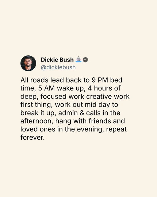 All roads lead back to 9 PM bed time, 5 AM wake up, 4 hours of deep, focused work creative work first thing, work out mid day to break it up, admin & calls in the afternoon, hang with friends and loved ones in the evening, repeat forever.