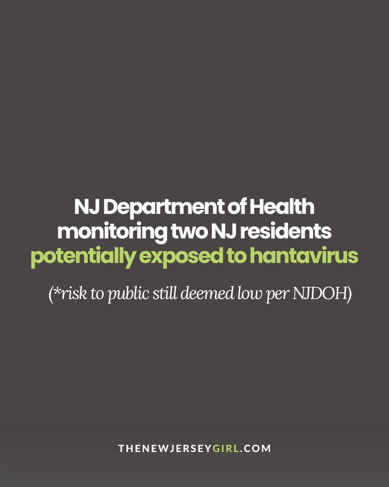 The NJ Department of Health says it is currently monitoring two New Jersey residents who were potentially exposed to hantavirus during air travel connected to the recent outbreak investigation tied to the MV Hondius cruise ship.

At this time, NJDOH says the risk to the general public remains low, and hantavirus is not known to spread casually person-to-person in most situations. The virus is typically linked to exposure to infected rodents or their droppings.

With a lot of headlines and social media chatter circulating, health officials are encouraging the public to stay informed through verified sources and avoid panic. 

We’re breaking down what’s confirmed so far, what symptoms health officials are watching for, and what NJ residents should know at the link in bio at TheNewJerseyGirl.com

Follow @thenewjerseygirl_ for all things NJ news and happenings