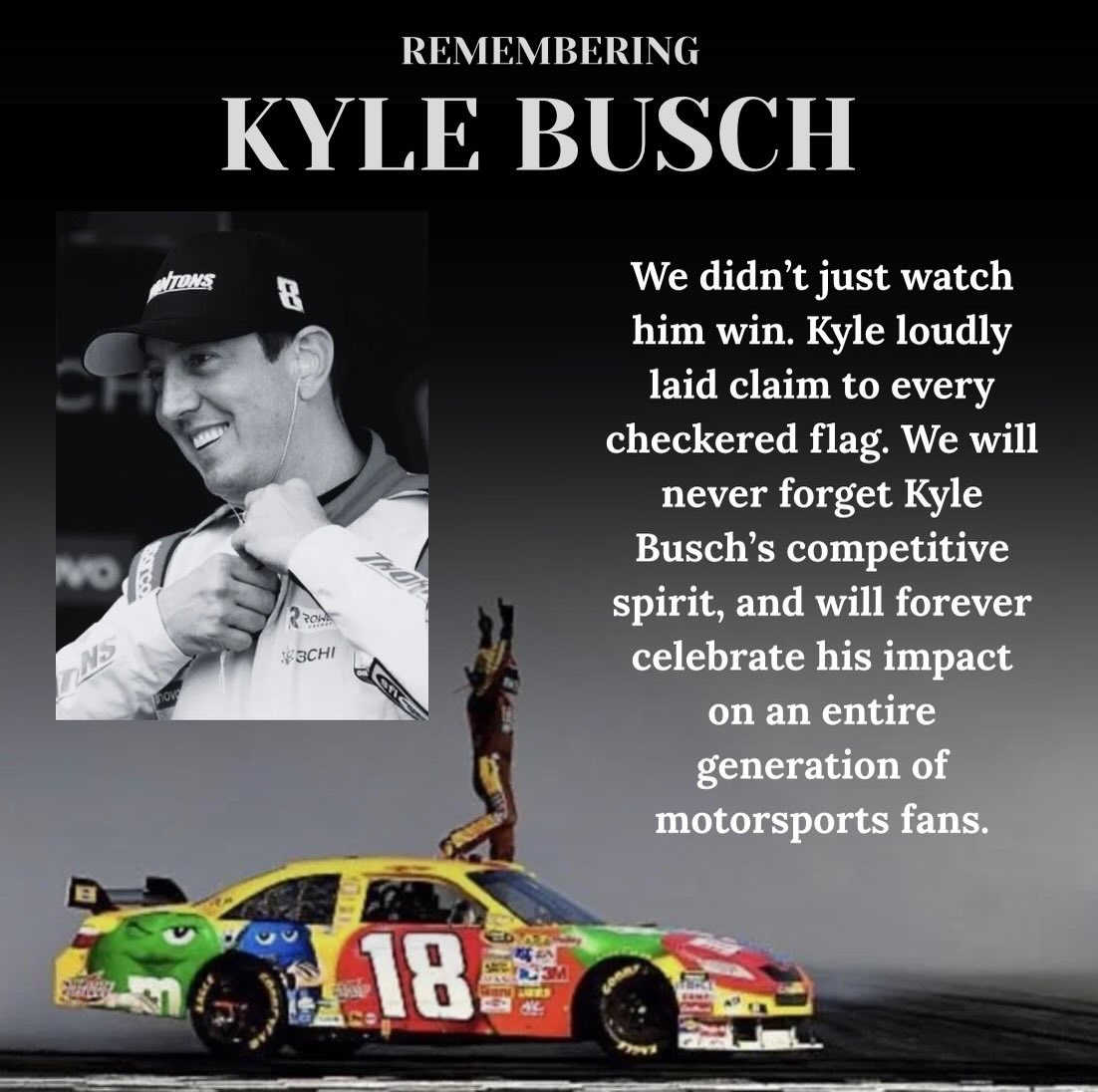 At a time in which our athletes are sanitized and sponsor-driven, Kyle Busch was unapologetic in his competitiveness and desire to be the best at every level. We join NASCAR and the entire racing community nationwide in mourning Kyle. His legacy will live on through the countless he inspired.