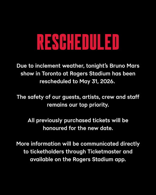 Due to inclement weather, tonight’s Bruno Mars show in Toronto at Rogers Stadium has been rescheduled to May 31, 2026. The safety of our guests, artists, crew and staff remains our top priority.

All previously purchased tickets will be honoured for the new date.

More information will be communicated directly to ticketholders through Ticketmaster and available on the Rogers Stadium app.
