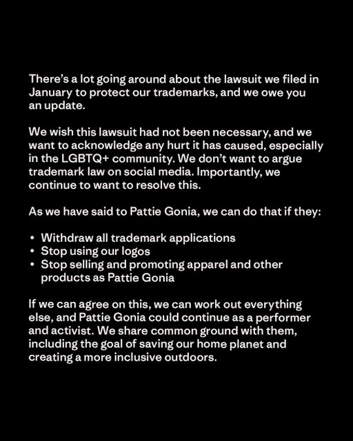 There’s a lot going around about the lawsuit we filed in January to protect our trademarks, and we owe you an update.

We wish this lawsuit had not been necessary, and we want to acknowledge any hurt it has caused, especially in the LGBTQ+ community. We don’t want to argue trademark law on social media. Importantly, we continue to want to resolve this.

As we have said to Pattie Gonia, we can do that if they:

∙  Withdraw all trademark applications
∙  Stop using our logos
∙  Stop selling and promoting apparel and other products as Pattie Gonia
 
If we can agree on this, we can work out everything else, and Pattie Gonia could continue as a performer and activist.  We share common ground with them, including the goal of saving our home planet and creating a more inclusive outdoors.