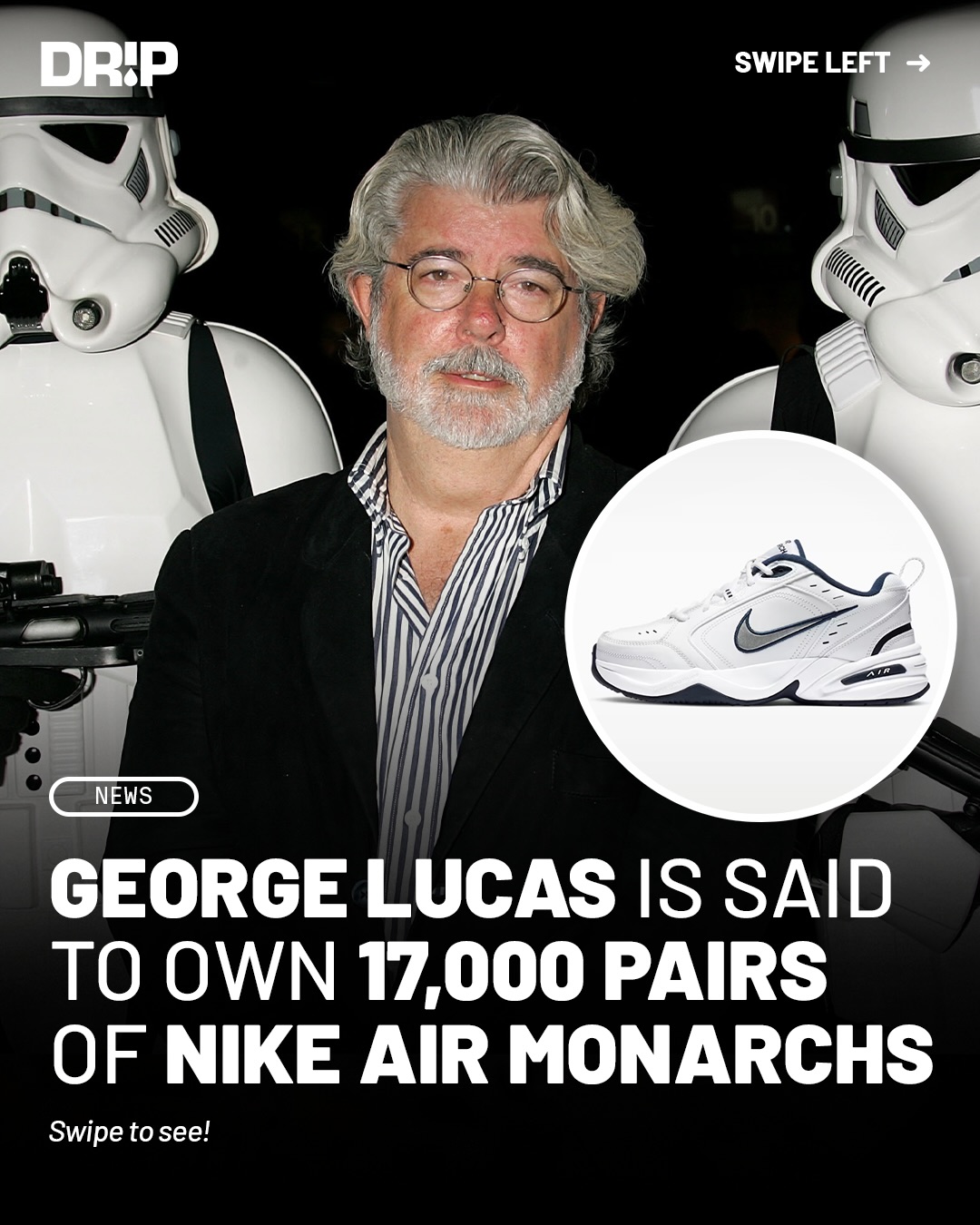 Filmmaker George Lucas, the creator behind the Star Wars and Indiana Jones franchises, is said to own 17,000 pairs of Nike Air Monarchs, which are reported to be displayed at his new $1.5 billion museum in Los Angeles.

Currently, the pair costs $85 and has historically retailed for as low as $50. If Lucas purchased 17,000 pairs at today’s $85 price point, he would have spent approximately $1,445,000 on Air Monarchs alone.

Do y’all think he has enough pairs?