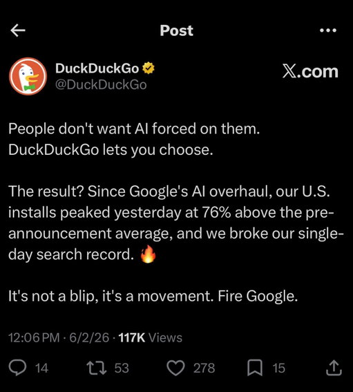 👆 People don’t want AI forced on them. DuckDuckGo lets you choose.

The result? Since Google’s AI overhaul, our U.S. installs peaked yesterday at 76% above the pre-announcement average, and we broke our single-day search record. 🔥

It’s not a blip, it’s a movement. Fire Google.