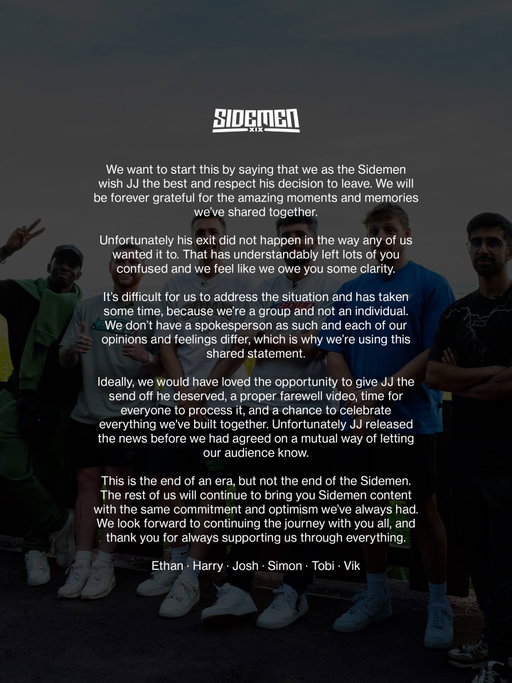 We want to start this by saying that we as the Sidemen wish JJ the best and respect his decision to leave. We will be forever grateful for the amazing moments and memories we’ve shared together.

Unfortunately his exit did not happen in the way any of us wanted it to. That has understandably left lots of you confused and we feel like we owe you some clarity.

It’s difficult for us to address the situation and has taken some time, because we’re a group and not an individual. We don’t have a spokesperson as such and each of our opinions and feelings differ, which is why we’re using this shared statement.

Ideally, we would have loved the opportunity to give JJ the send off he deserved, a proper farewell video, time for everyone to process it, and a chance to celebrate everything we’ve built together. Unfortunately JJ released the news before we had agreed on a mutual way of letting our audience know.

This is the end of an era, but not the end of the Sidemen. The rest of us will continue to bring you Sidemen content with the same commitment and optimism we’ve always had. We look forward to continuing the journey with you all, and thank you for always supporting us through everything.

Ethan - Harry - Josh - Simon - Tobi - Vik