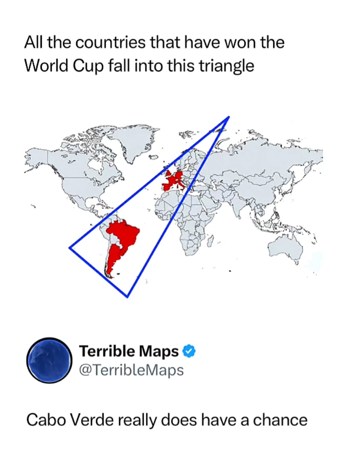 football analysis at 3am be like 😭

(🎥: X/ TerribleMaps )

This meme comes from Terrible Maps and shows a giant triangle drawn across the Atlantic Ocean that conveniently includes every FIFA World Cup-winning nation, from European powers like England, France, and Germany to South American giants Brazil and Argentina. The joke then points to Cabo Verde sitting inside the triangle and humorously suggests it is destined to win a future World Cup.

The humor comes from mocking the way people force patterns and statistics to fit a narrative. By using an absurdly large triangle to connect unrelated countries, the meme satirizes overcomplicated sports analysis and shows how easy it is to create a convincing-looking theory from pure coincidence. ⚽📐😂