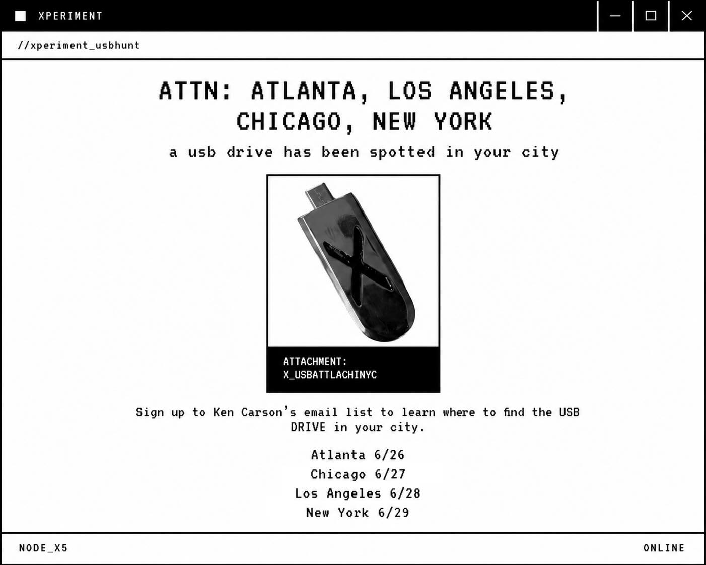 'xperiment' USB search 🧬
 
• Fans located in the Atlanta, Los Angeles, Chicago and New York City areas ONLY will have the chance to claim 1 xperiment USB drive, each containing exclusive content
 
• Be sure you’ve signed up to Ken's email list for more info. 
 
• Details on how to play will provided at 4 PM (local time) on the respective dates below.

• Atlanta: June 26
• Chicago: June 27
• Los Angeles: June 28
• New York City: June 29

Sign up here: https://link.fans/kc-signup