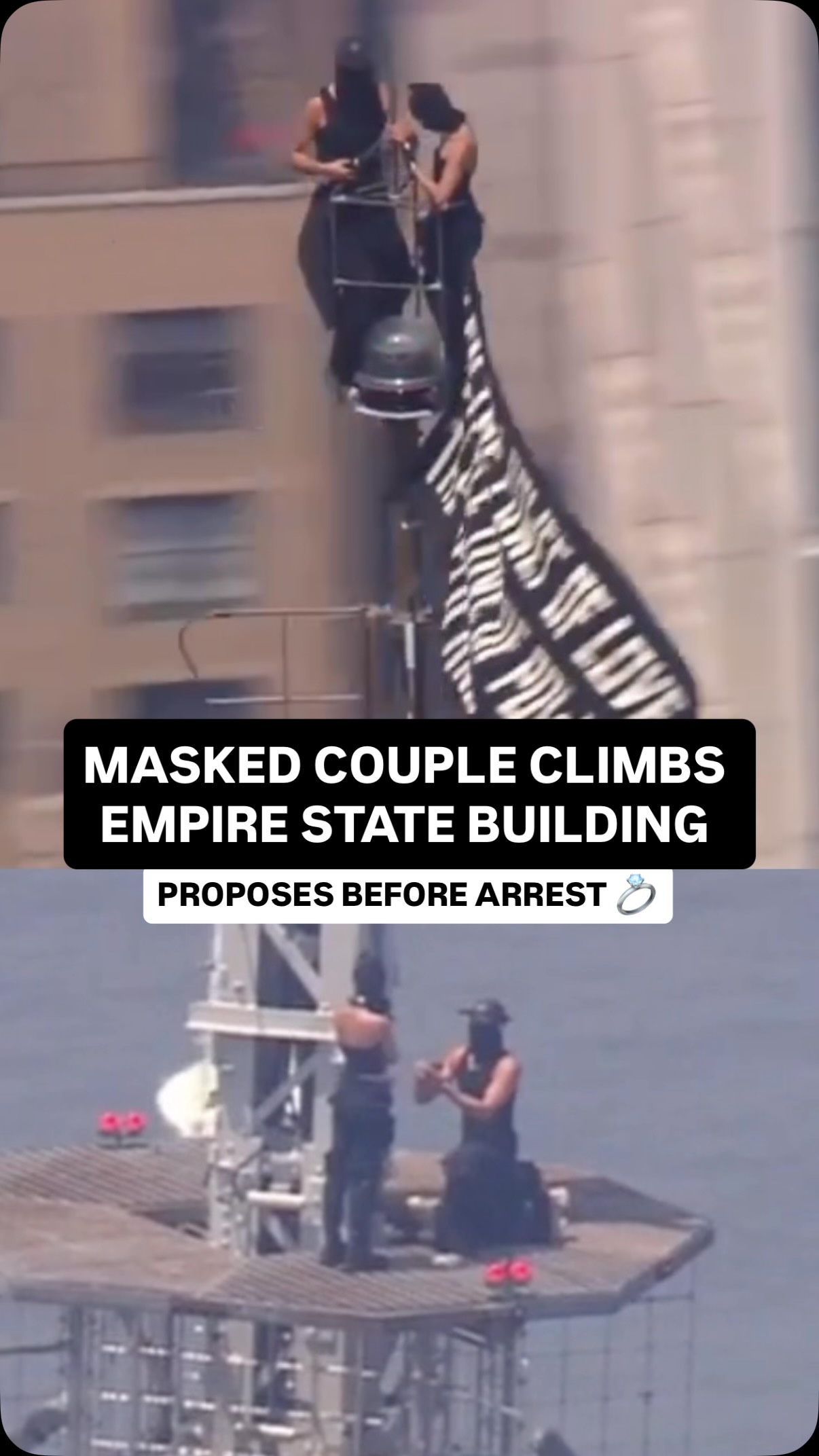 Two masked climbers scaled all the way to the top of the Empire State Building around noon on Wednesday, stopping traffic below and setting social media on fire. Once they reached the spire, they unfurled a flag reading: “When the power of love beats the love of power, the world knows peace.”

Then it got personal. On the way down, one of the climbers appeared to propose to the other on a spire platform — over 1,400 feet in the air, with NYPD helicopters circling and officers climbing up after them.

Both were taken into custody once the NYPD reached the top. Charges are pending and an investigation is underway, and their identities and how they even got up there are still unknown.
