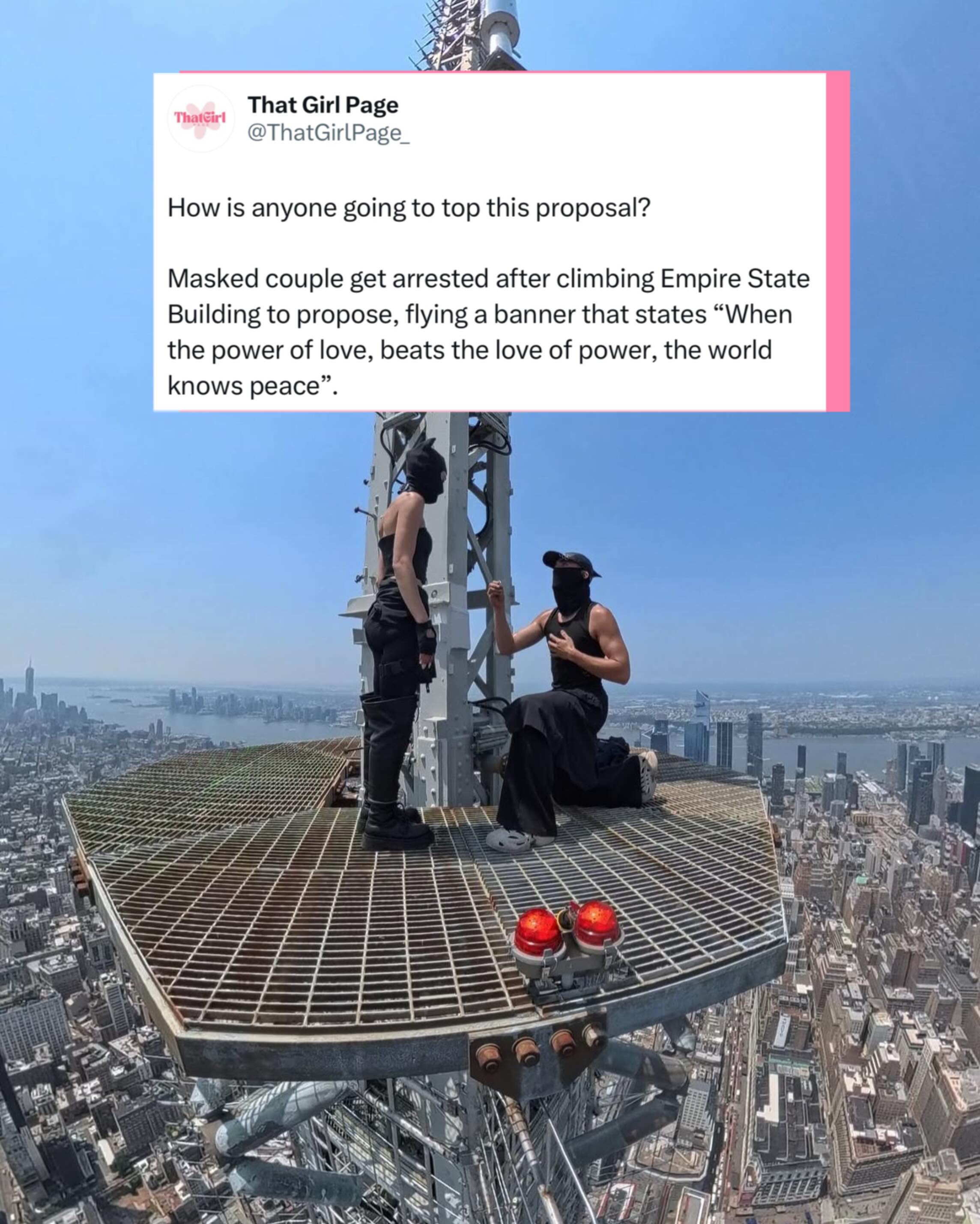 This man has set the bar high 👆

One of the wildest proposals of the year happened nearly 1,500 feet above New York City. Professional rooftoppers Angela Nikolau and Ivan Beerkus illegally climbed the spire of the Empire State Building, unfurled a banner reading, “When the power of love beats the love of power the world knows peace,” and then Beerkus got down on one knee. She said yes.

The pair are no strangers to extreme urban climbing and were featured in Netflix’s Skywalkers: A Love Story, but this stunt crossed into a highly restricted area and ended with both of them being arrested. Authorities have announced multiple charges, including burglary, criminal trespass and reckless endangerment.

Whether you see it as a breathtaking love story or an incredibly reckless stunt, there’s no denying it has everyone talking. Romance at the highest level followed by a trip straight into police custody.

#newyork #proposal #viral #love #thatgirlpage