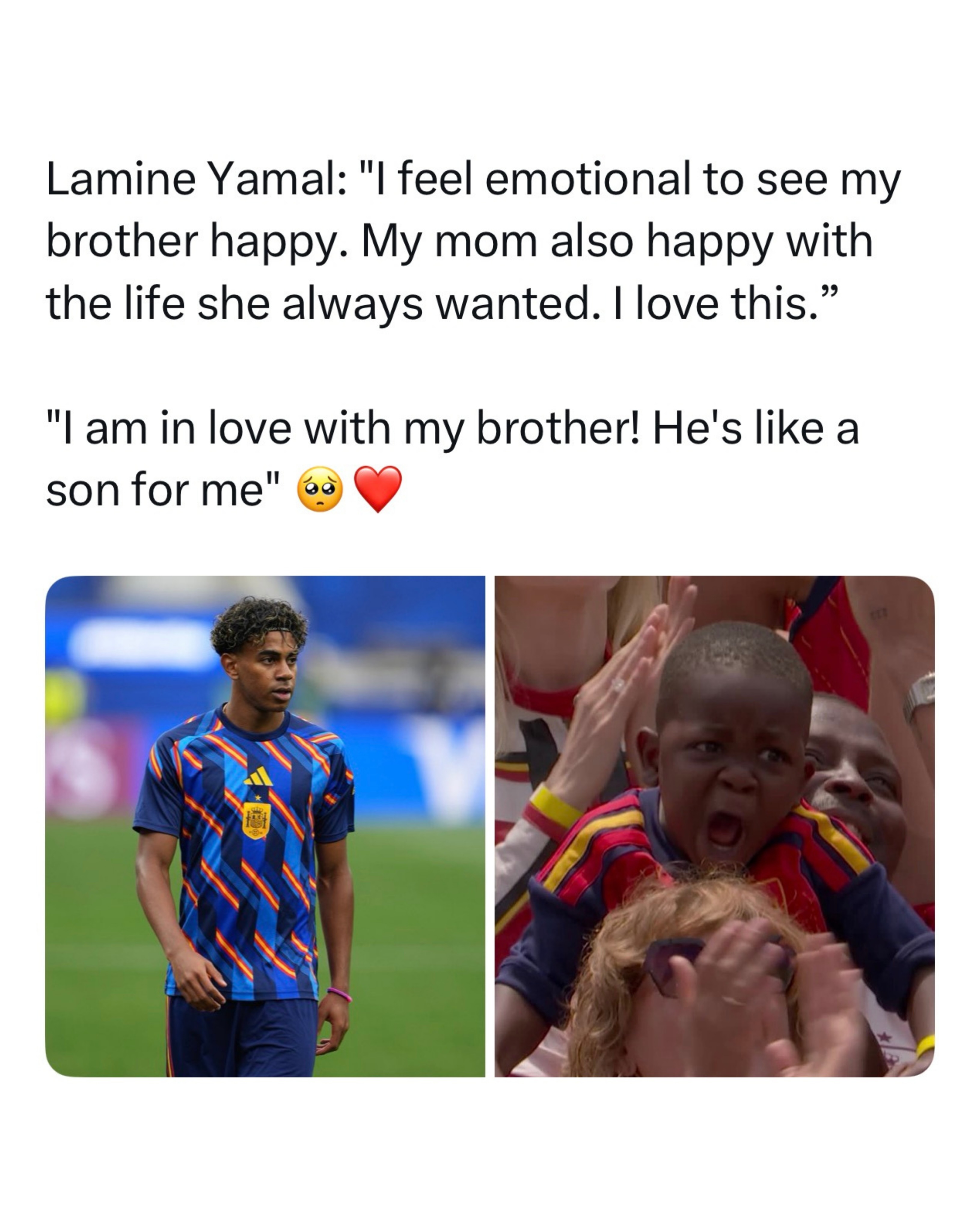 Lamine Yamal continues to win hearts both on and off the pitch ❤️

After Spain’s World Cup victory over Austria, Yamal became emotional while talking about his family, saying it makes him happy to see his younger brother and mother living the life they always dreamed of. Speaking about his little brother, Keyne, he said, “He’s like my son, and I’m in love with him,” describing the deep bond they share. The touching moment came after cameras captured Keyne’s passionate celebration in the stands, which quickly went viral across social media. 

For many fans, the interview showed a different side of the teenage superstar. Beyond the goals, records, and trophies, Yamal’s greatest joy seems to come from seeing his family smile after everything they have been through together. It is a reminder that sometimes the biggest victories happen far away from the football pitch.
