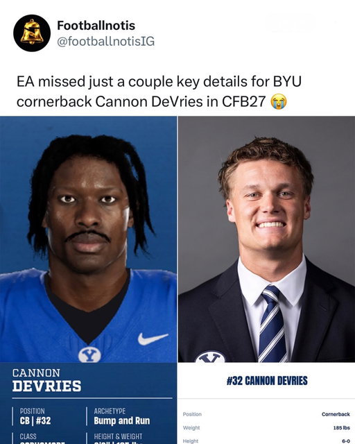 EA absolutely COOKED this BYU player in CFB 27. 😭💀

BYU cornerback Cannon DeVries noticed something looked a little off when he loaded into College Football 27… and fans immediately saw it too. Instead of looking anything like his real-life headshot, EA somehow gave him a completely different face.

The comparison has gone viral, with people joking that EA “created a whole new person” instead of scanning the actual player. 😭

Safe to say the next patch might need to include a face update. 💀

Follow @FootballNotis for more! ❤️

(via CaseyGarner_ on X.)